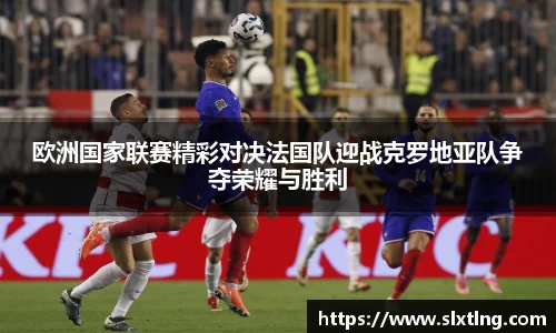欧洲国家联赛精彩对决法国队迎战克罗地亚队争夺荣耀与胜利